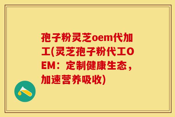 孢子粉灵芝oem代加工(灵芝孢子粉代工OEM：定制健康生态，加速营养吸收)
