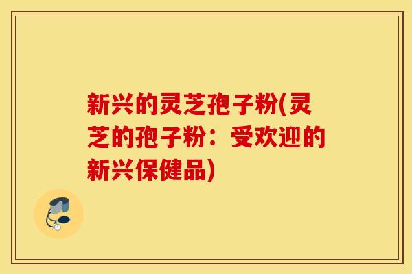 新兴的灵芝孢子粉(灵芝的孢子粉：受欢迎的新兴保健品)