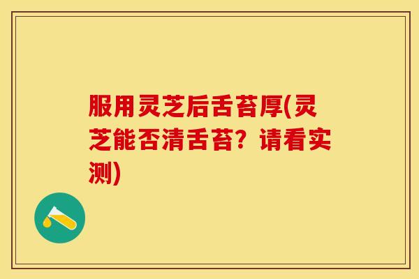 服用灵芝后舌苔厚(灵芝能否清舌苔?请看实测) 服用灵芝后舌苔厚(灵芝能否清舌苔?请看实测)