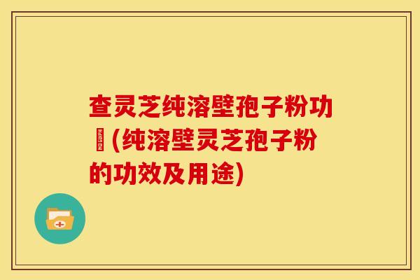 查灵芝纯溶壁孢子粉功効(纯溶壁灵芝孢子粉的功效及用途) 查灵芝纯溶壁孢子粉功効(纯溶壁灵芝孢子粉的功效及用途)