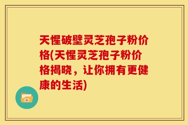 天惺破壁灵芝孢子粉价格(天惺灵芝孢子粉价格揭晓，让你拥有更健康的生活)