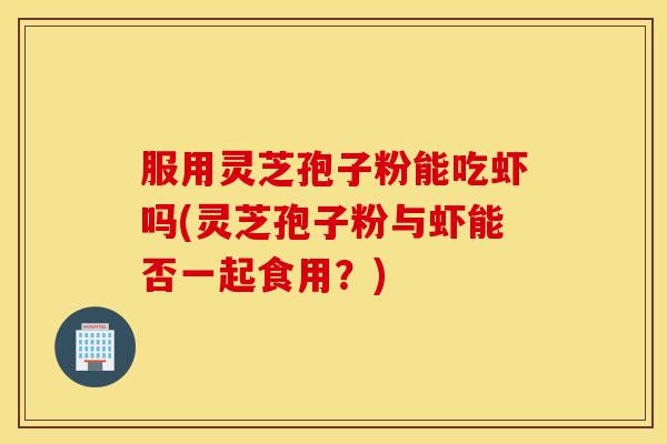 服用灵芝孢子粉能吃虾吗(灵芝孢子粉与虾能否一起食用？)