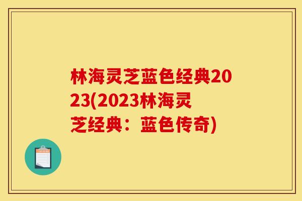 林海灵芝蓝色经典2023(2023林海灵芝经典：蓝色传奇)