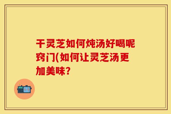 干灵芝如何炖汤好喝呢窍门(如何让灵芝汤更加美味？