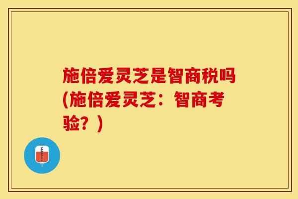 施倍爱灵芝是智商税吗(施倍爱灵芝：智商考验？)