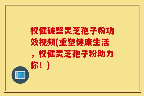 权健破壁灵芝孢子粉功效视频(重塑健康生活，权健灵芝孢子粉助力你！)