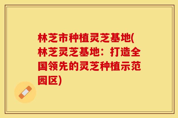 林芝市种植灵芝基地(林芝灵芝基地：打造全国领先的灵芝种植示范园区)