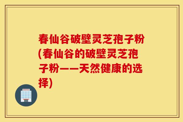 春仙谷破壁灵芝孢子粉(春仙谷的破壁灵芝孢子粉——天然健康的选择)