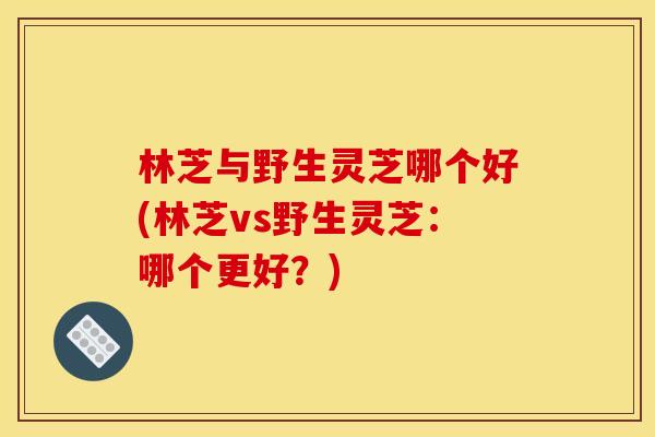林芝与野生灵芝哪个好(林芝vs野生灵芝：哪个更好？)