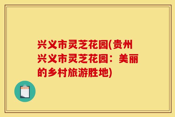 兴义市灵芝花园(贵州兴义市灵芝花园:美丽的乡村旅游胜地) 兴义市灵芝花园(贵州兴义市灵芝花园:美丽的乡村旅游胜地)