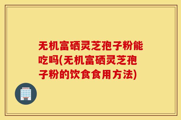 无机富硒灵芝孢子粉能吃吗(无机富硒灵芝孢子粉的饮食食用方法)