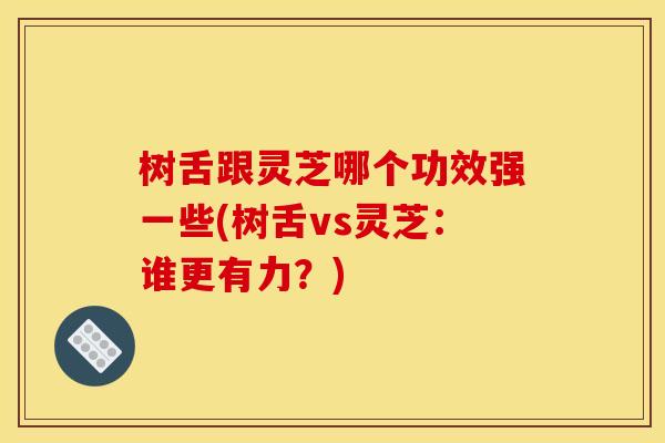 树舌跟灵芝哪个功效强一些(树舌vs灵芝：谁更有力？)