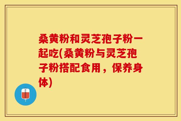桑黄粉和灵芝孢子粉一起吃(桑黄粉与灵芝孢子粉搭配食用，保养身体)