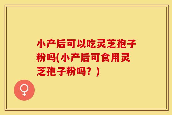 小产后可以吃灵芝孢子粉吗(小产后可食用灵芝孢子粉吗？)