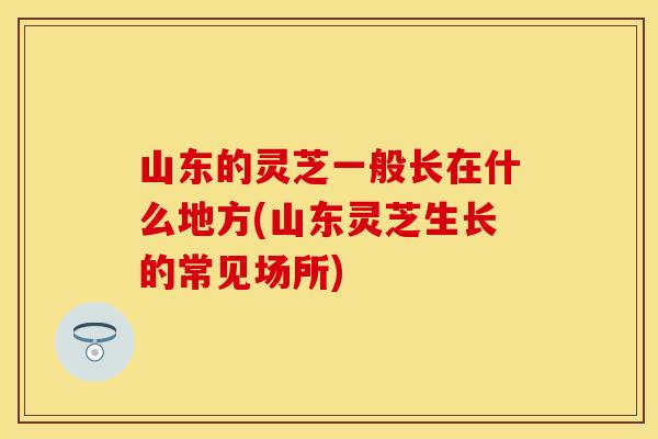 山东的灵芝一般长在什么地方(山东灵芝生长的常见场所)