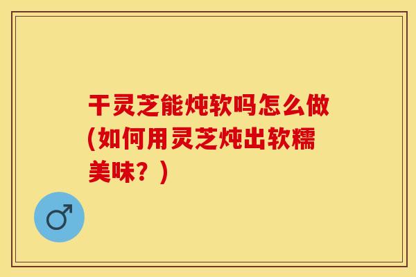干灵芝能炖软吗怎么做(如何用灵芝炖出软糯美味?) 干灵芝能炖软吗怎么做(如何用灵芝炖出软糯美味?)