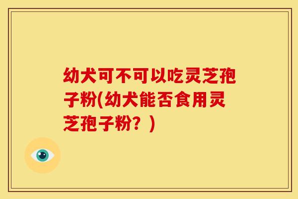 幼犬可不可以吃灵芝孢子粉(幼犬能否食用灵芝孢子粉？)