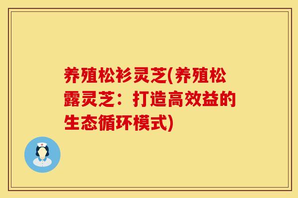 养殖松衫灵芝(养殖松露灵芝:打造高效益的生态循环模式) 养殖松衫灵芝(养殖松露灵芝:打造高效益的生态循环模式)