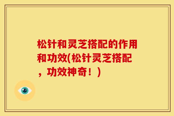 松针和灵芝搭配的作用和功效(松针灵芝搭配，功效神奇！)
