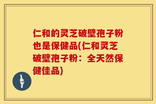 仁和的灵芝破壁孢子粉也是保健品(仁和灵芝破壁孢子粉：全天然保健佳品)