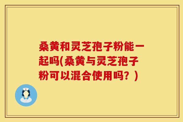 桑黄和灵芝孢子粉能一起吗(桑黄与灵芝孢子粉可以混合使用吗？)