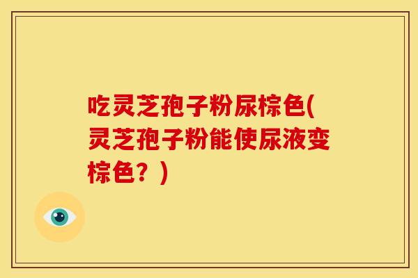 吃灵芝孢子粉尿棕色(灵芝孢子粉能使尿液变棕色？)
