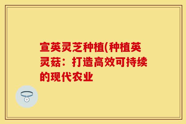 宣英灵芝种植(种植英灵菇：打造高效可持续的现代农业