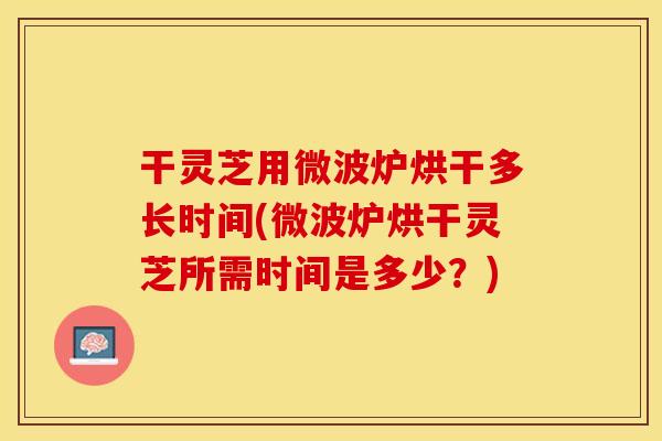 干灵芝用微波炉烘干多长时间(微波炉烘干灵芝所需时间是多少？)