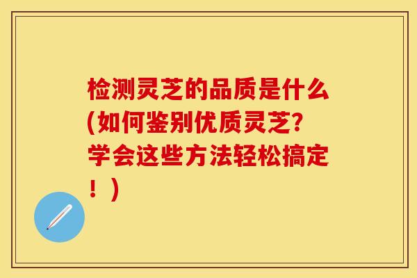 检测灵芝的品质是什么(如何鉴别优质灵芝？学会这些方法轻松搞定！)