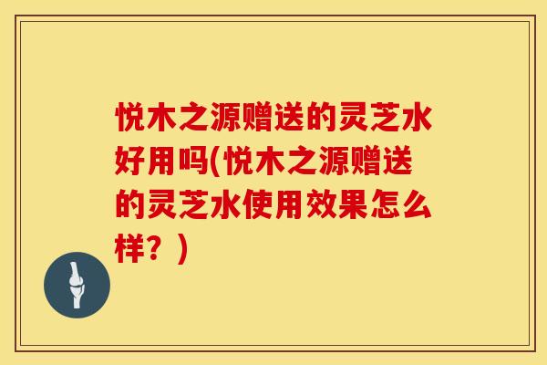 悦木之源赠送的灵芝水好用吗(悦木之源赠送的灵芝水使用效果怎么样？)