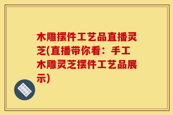木雕摆件工艺品直播灵芝(直播带你看：手工木雕灵芝摆件工艺品展示)