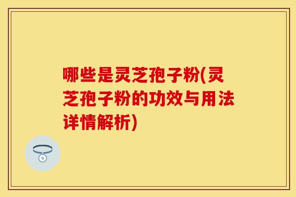 哪些是灵芝孢子粉(灵芝孢子粉的功效与用法详情解析)