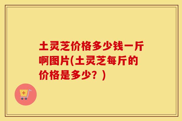 土灵芝价格多少钱一斤啊图片(土灵芝每斤的价格是多少？)