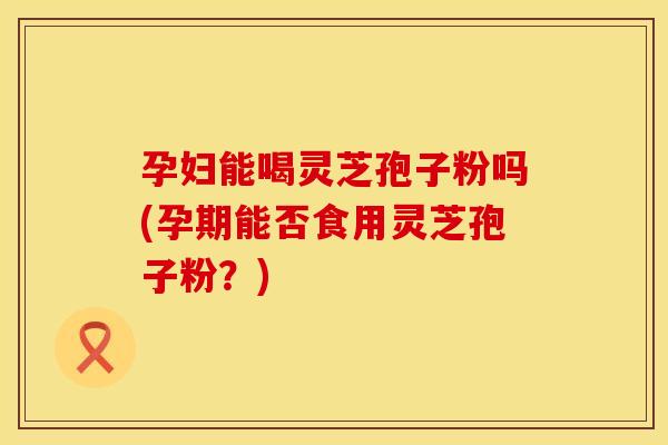 孕妇能喝灵芝孢子粉吗(孕期能否食用灵芝孢子粉？)