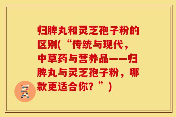 归脾丸和灵芝孢子粉的区别(“传统与现代，中草药与营养品——归脾丸与灵芝孢子粉，哪款更适合你？”)