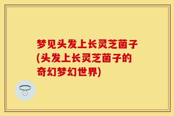 梦见头发上长灵芝菌子(头发上长灵芝菌子的奇幻梦幻世界) 梦见头发上长灵芝菌子(头发上长灵芝菌子的奇幻梦幻世界)