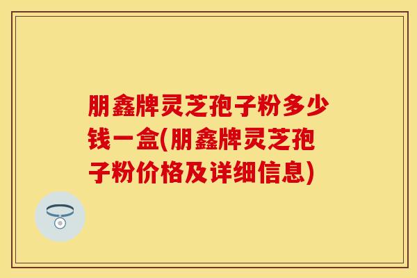 朋鑫牌灵芝孢子粉多少钱一盒(朋鑫牌灵芝孢子粉价格及详细信息) 朋鑫牌灵芝孢子粉多少钱一盒(朋鑫牌灵芝孢子粉价格及详细信息)