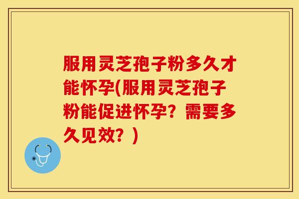 服用灵芝孢子粉多久才能怀孕(服用灵芝孢子粉能促进怀孕？需要多久见效？)