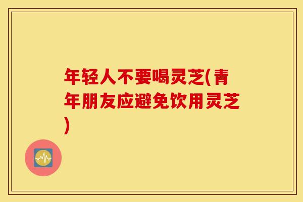 年轻人不要喝灵芝(青年朋友应避免饮用灵芝)