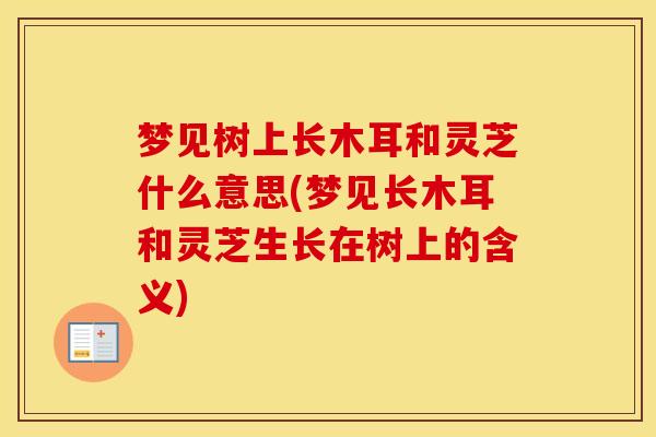 梦见树上长木耳和灵芝什么意思(梦见长木耳和灵芝生长在树上的含义) 梦见树上长木耳和灵芝什么意思(梦见长木耳和灵芝生长在树上的含义)