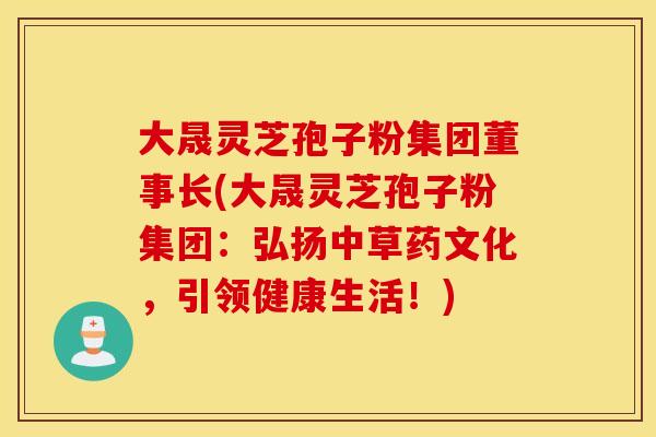 大晟灵芝孢子粉集团董事长(大晟灵芝孢子粉集团：弘扬中草药文化，引领健康生活！)
