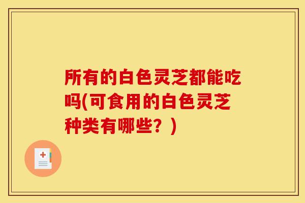 所有的白色灵芝都能吃吗(可食用的白色灵芝种类有哪些？)