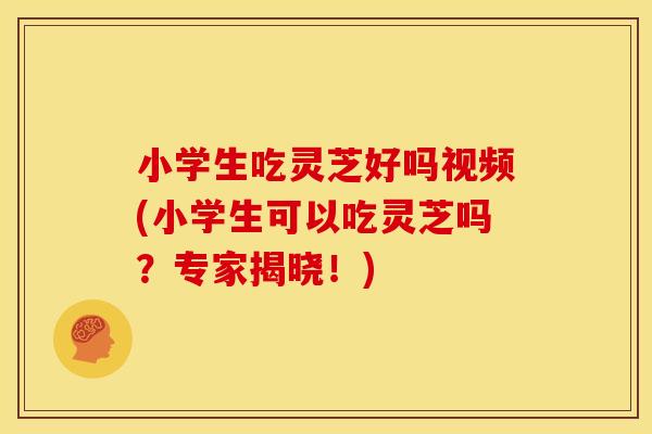 小学生吃灵芝好吗视频(小学生可以吃灵芝吗？专家揭晓！)