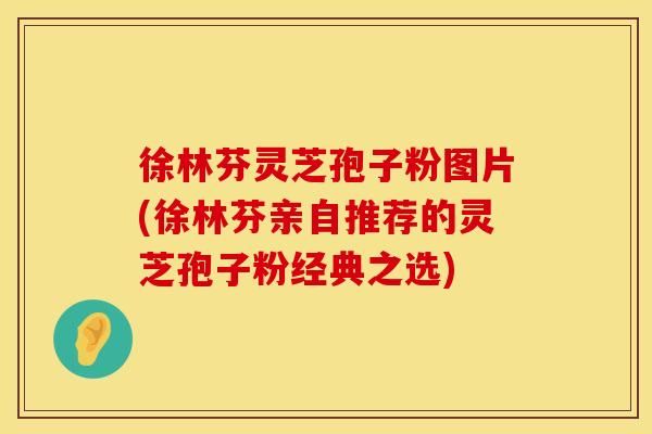 徐林芬灵芝孢子粉图片(徐林芬亲自推荐的灵芝孢子粉经典之选)