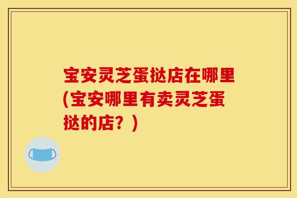 宝安灵芝蛋挞店在哪里(宝安哪里有卖灵芝蛋挞的店?) 宝安灵芝蛋挞店在哪里(宝安哪里有卖灵芝蛋挞的店?)