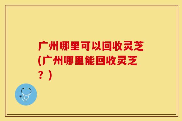 广州哪里可以回收灵芝(广州哪里能回收灵芝？)