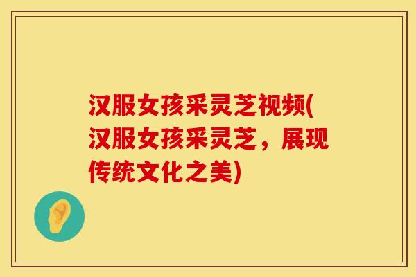 汉服女孩采灵芝视频(汉服女孩采灵芝，展现传统文化之美)