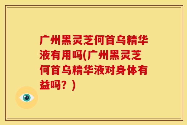 广州黑灵芝何首乌精华液有用吗(广州黑灵芝何首乌精华液对身体有益吗?) 广州黑灵芝何首乌精华液有用吗(广州黑灵芝何首乌精华液对身体有益吗?)