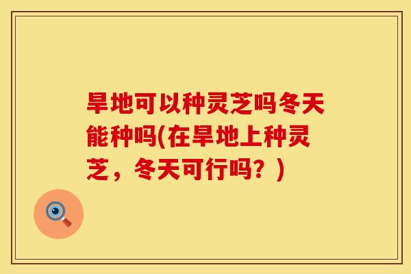旱地可以种灵芝吗冬天能种吗(在旱地上种灵芝,冬天可行吗?) 旱地可以种灵芝吗冬天能种吗(在旱地上种灵芝,冬天可行吗?)