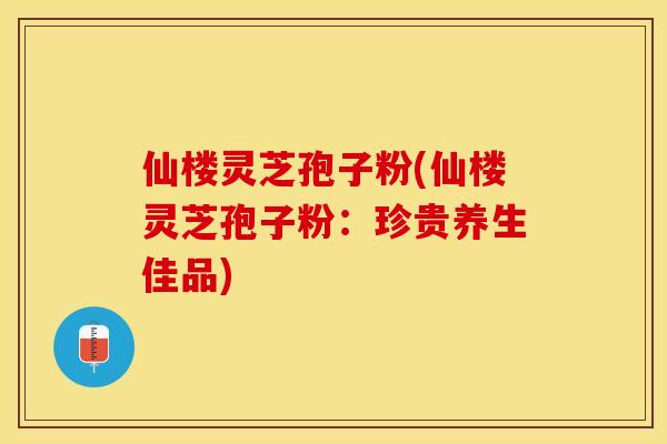 仙楼灵芝孢子粉(仙楼灵芝孢子粉：珍贵养生佳品)